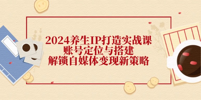 （12259期）2024养生IP打造实战课：账号定位与搭建，解锁自媒体变现新策略-中创网-创业项目大全_网络资源分享