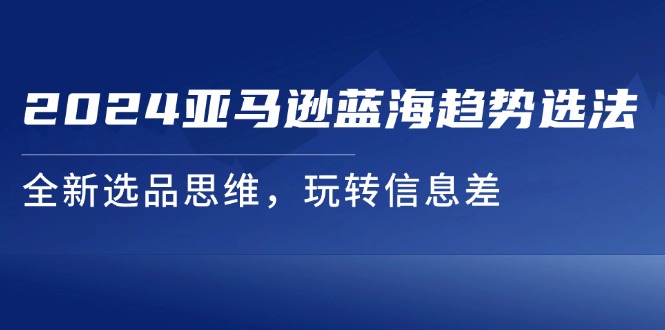 2024亚马逊平台瀚海发展趋势选法，全新升级选款逻辑思维，轻松玩信息不对称-中创网-创业项目大全_网络资源分享