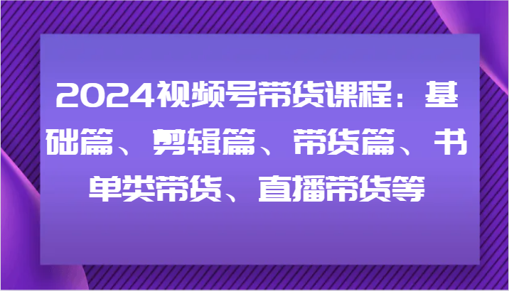 2024视频号带货课程内容：基础篇、视频剪辑篇、卖货篇、推荐书单类卖货、直播卖货等-中创网-创业项目大全_网络资源分享