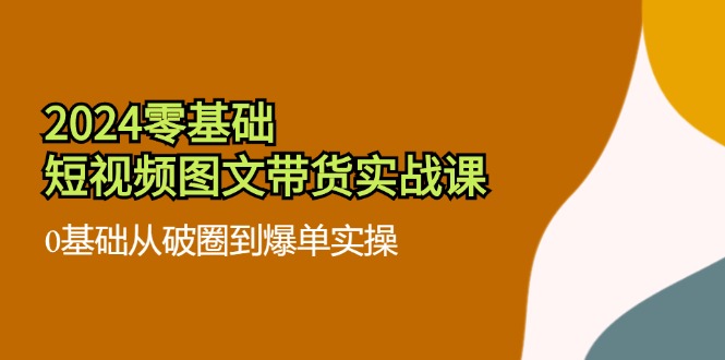 2024零基础小视频图文并茂卖货实战演练课：0基本从出圈到打造爆款实际操作（36节）-中创网-创业项目大全_网络资源分享