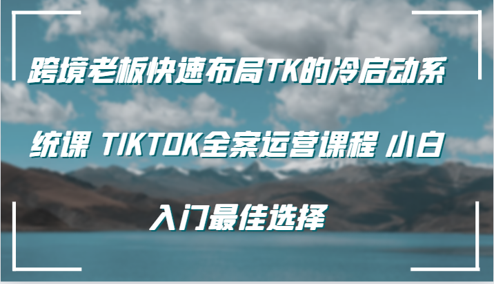 跨境老板快速布局TK的冷启动系统课 TIKTOK全案运营课程 小白入门最佳选择-中创网-创业项目大全_网络资源分享