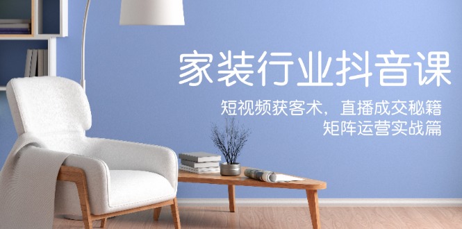 家装抖音课：短视频获客术，直播成交秘籍，矩阵运营实战篇-中创网-创业项目大全_网络资源分享