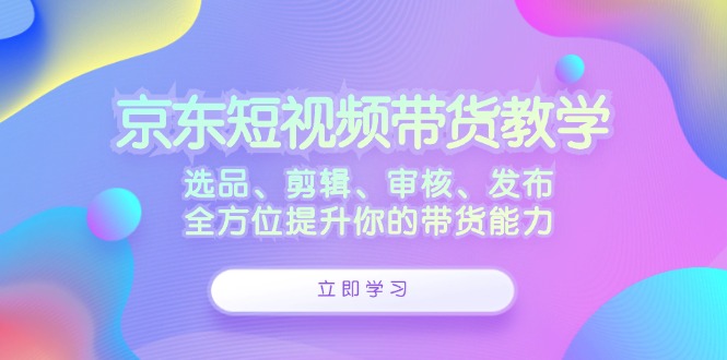 京东短视频带货教学：选品、剪辑、审核、发布，全方位提升你的带货能力-中创网-创业项目大全_网络资源分享