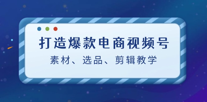 打造爆款电商视频号：素材、选品、剪辑教程-中创网-创业项目大全_网络资源分享