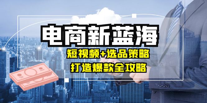 商家必看电商新蓝海：短视频+选品策略，打造爆款全攻略，月入10w+-中创网-创业项目大全_网络资源分享