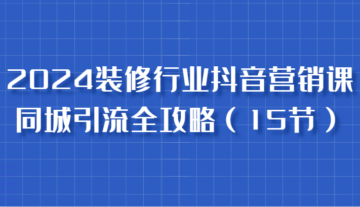 2024装修行业抖音营销课，同城引流全攻略，跟实战家学获客，成为数据驱动的营销专家-中创网-创业项目大全_网络资源分享