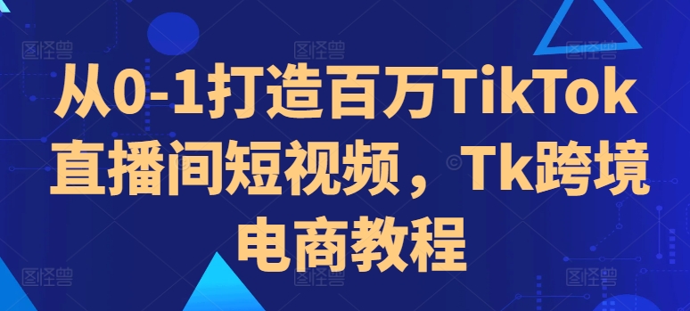 从0-1打造百万TikTok直播间短视频，Tk跨境电商教程-中创网-创业项目大全_网络资源分享
