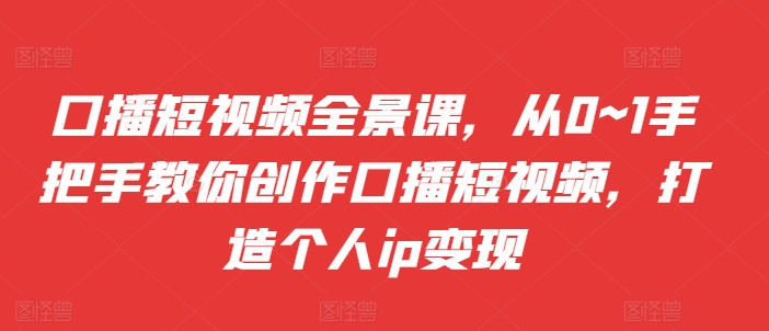 口播短视频全景课，​从0~1手把手教你创作口播短视频，打造个人ip变现-中创网-创业项目大全_网络资源分享