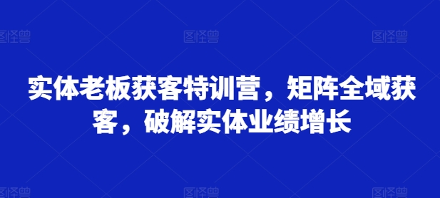 实体老板获客特训营，矩阵全域获客，破解实体业绩增长-中创网-创业项目大全_网络资源分享