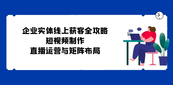 企业实体线上获客全攻略：短视频制作、直播运营与矩阵布局-中创网-创业项目大全_网络资源分享
