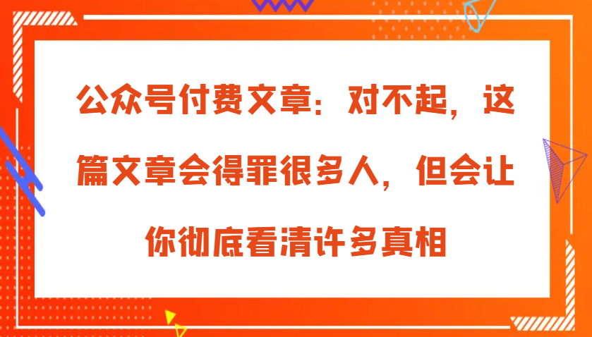 公众号付费文章：对不起，这篇文章会得罪很多人，但会让你彻底看清许多真相-中创网-创业项目大全_网络资源分享