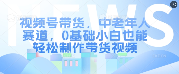视频号带货，中老年人赛道，0基础小白也能轻松制作带货视频-中创网-创业项目大全_网络资源分享