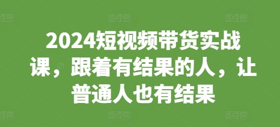 2024短视频带货实战课，跟着有结果的人，让普通人也有结果-中创网-创业项目大全_网络资源分享