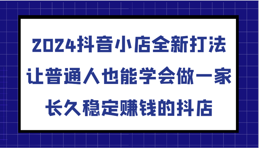 2024抖音小店全新打法，让普通人也能学会做一家长久稳定赚钱的抖店（更新）-中创网-创业项目大全_网络资源分享