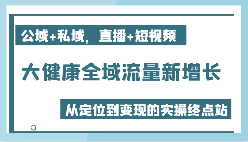 大健康全域流量新增长6.0，公域+私域，直播+短视频，从定位到变现的实操终点站-中创网-创业项目大全_网络资源分享