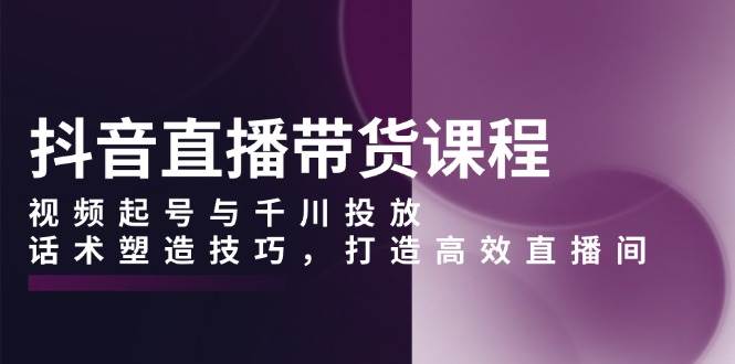 抖音直播带货课程，视频起号与千川投放，话术塑造技巧，打造高效直播间-中创网-创业项目大全_网络资源分享
