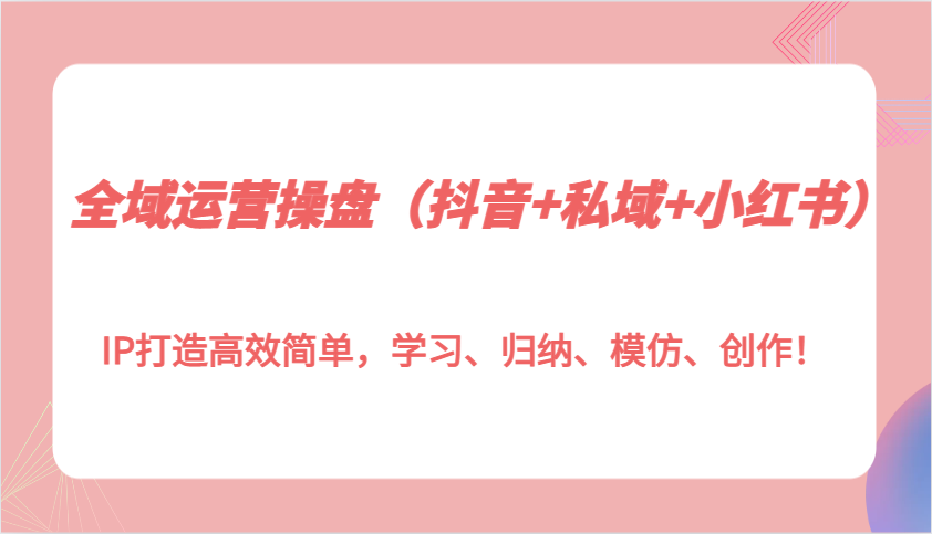 全域运营操盘（抖音+私域+小红书）IP打造高效简单，学习、归纳、模仿、创作！-中创网-创业项目大全_网络资源分享