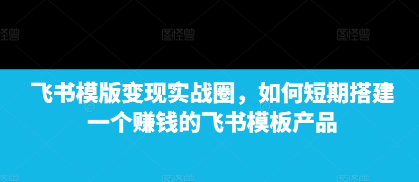 飞书模版变现实战圈，如何短期搭建一个赚钱的飞书模板产品-中创网-创业项目大全_网络资源分享
