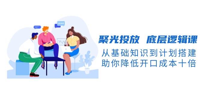 聚光投放底层逻辑课，从基础知识到计划搭建，助你降低开口成本十倍-中创网-创业项目大全_网络资源分享