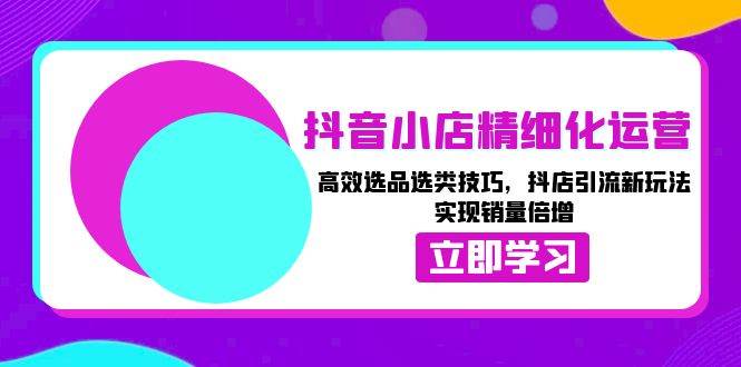 抖音小店精细化运营：高效选品选类技巧，抖店引流新玩法，实现销量倍增-中创网-创业项目大全_网络资源分享