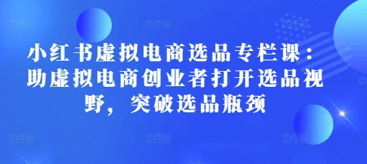 小红书虚拟电商选品专栏课：助虚拟电商创业者打开选品视野，突破选品瓶颈-中创网-创业项目大全_网络资源分享