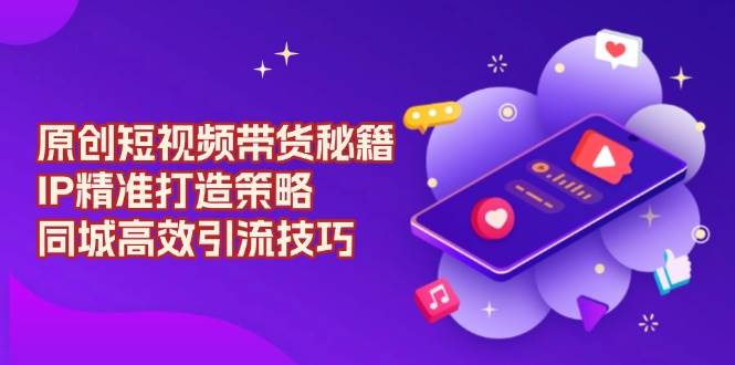 原创短视频带货秘籍，IP精准打造策略，同城高效引流技巧-中创网-创业项目大全_网络资源分享