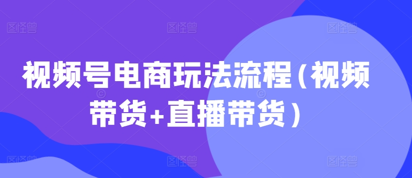 视频号电商玩法流程，视频带货+直播带货【更新2025年1月】-中创网-创业项目大全_网络资源分享