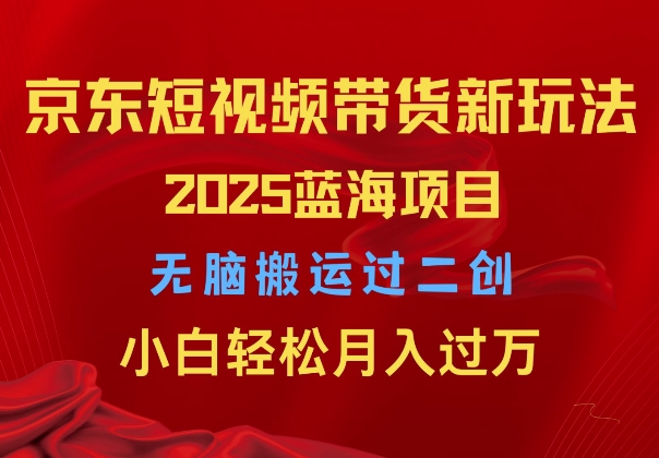 2025京东短视频带货新玩法，无脑搬运过二创，小白轻松月入过W-中创网-创业项目大全_网络资源分享