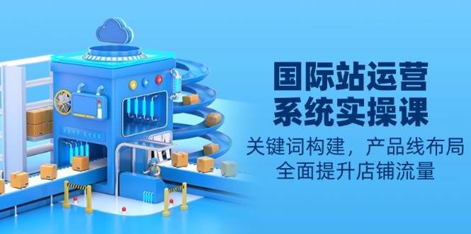 国际站运营系统实操课：关键词构建，产品线布局，全面提升店铺流量-中创网-创业项目大全_网络资源分享