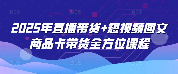 2025年直播卖货 小视频图文并茂产品卡带货多方位课程内容-中创网-创业项目大全_网络资源分享