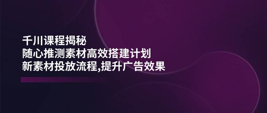 巨量千川课程内容揭密：随心所欲推断素材内容高效率构建方案,新创意推广步骤,提高广告效应-中创网-创业项目大全_网络资源分享