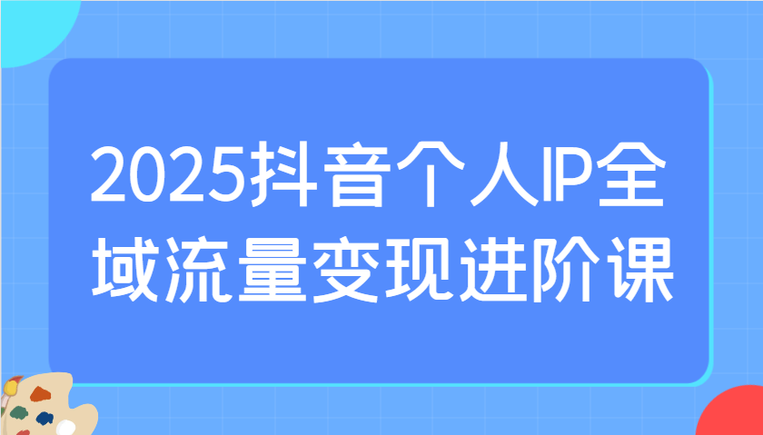 2025抖音个人IP全域流量变现进阶课：选爆品、抖音付费投流、千川投流实操及优化等-中创网-创业项目大全_网络资源分享