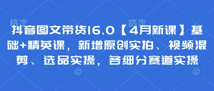 抖音图文带货16.0【4月新课】基础+精英课，新增原创实拍、视频混剪、选品实操，各细分赛道实操-中创网-创业项目大全_网络资源分享