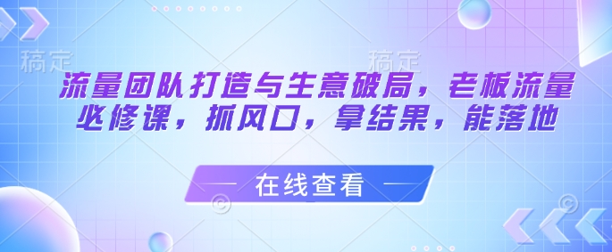 流量团队打造与生意破局，老板流量必修课，抓风口，拿结果，能落地-中创网-创业项目大全_网络资源分享